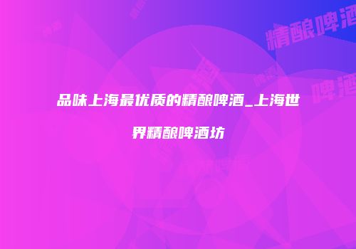 品味上海最优质的精酿啤酒_上海世界精酿啤酒坊