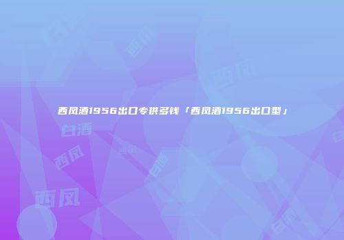 西凤酒1956出口专供多钱「西凤酒1956出口型」