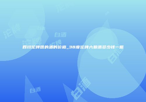 四川沱牌啥的酒的价格_38度沱牌六粮酒多少钱一瓶