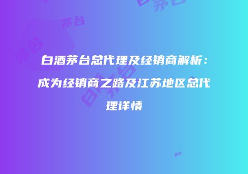 白酒茅台总代理及经销商解析：成为经销商之路及江苏地区总代理详情