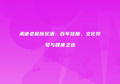 承德老窖原浆酒：百年佳酿，文化符号与健康之选