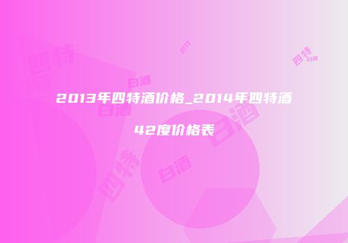 2013年四特酒价格_2014年四特酒42度价格表