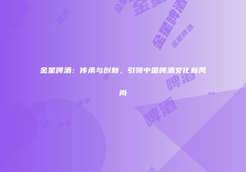 金星啤酒：传承与创新，引领中国啤酒文化新风尚