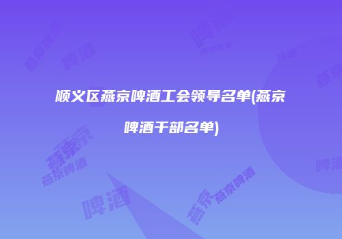 顺义区燕京啤酒工会领导名单(燕京啤酒干部名单)