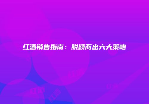 红酒销售指南：脱颖而出六大策略