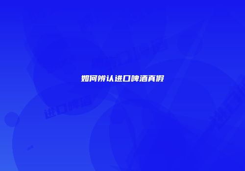如何辨认进口啤酒真假