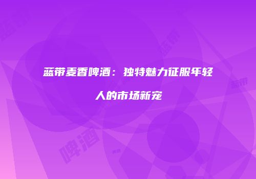 蓝带麦香啤酒：独特魅力征服年轻人的市场新宠