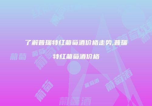 了解普瑞特红葡萄酒价格走势,普瑞特红葡萄酒价格