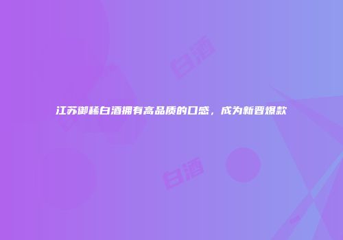 江苏御稀白酒拥有高品质的口感，成为新晋爆款