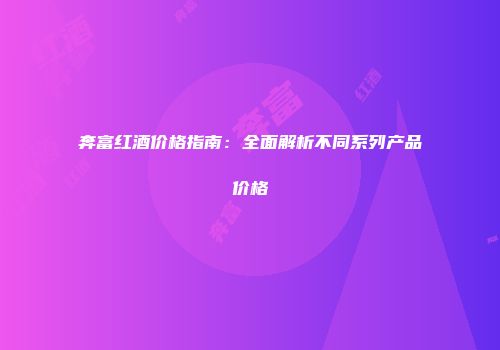奔富红酒价格指南：全面解析不同系列产品价格