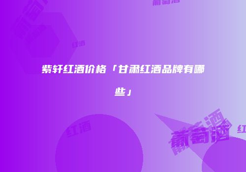紫轩红酒价格「甘肃红酒品牌有哪些」