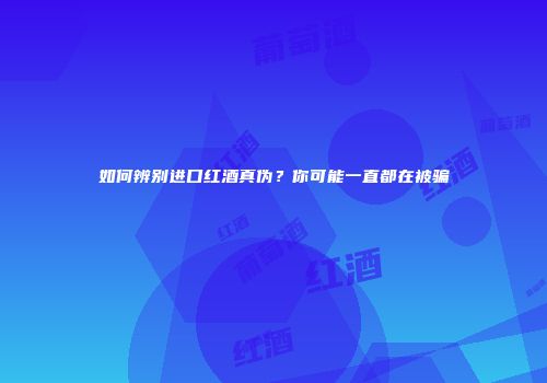 如何辨别进口红酒真伪？你可能一直都在被骗