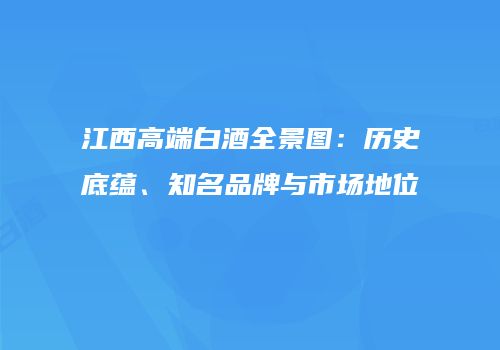 江西高端白酒全景图：历史底蕴、知名品牌与市场地位