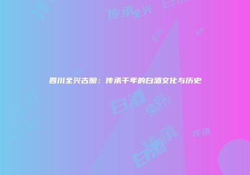 四川全兴古酿：传承千年的白酒文化与历史