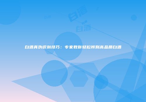 白酒真伪识别技巧：专家教你轻松辨别高品质白酒