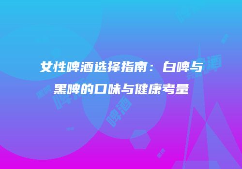 女性啤酒选择指南：白啤与黑啤的口味与健康考量