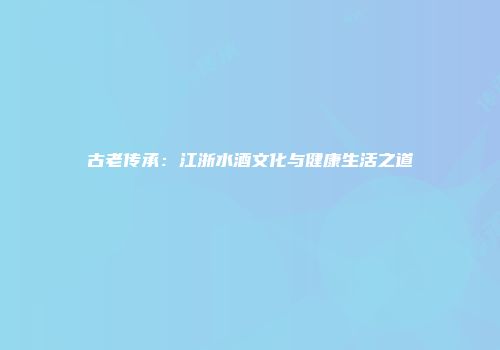 古老传承：江浙水酒文化与健康生活之道