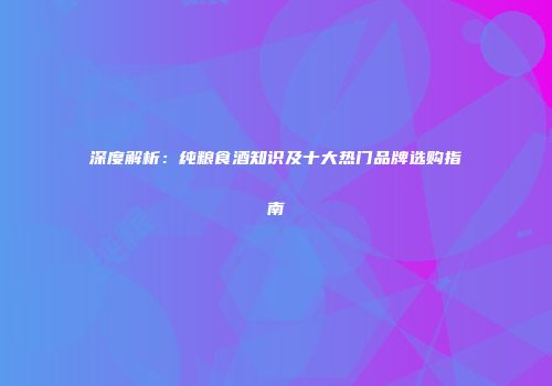 深度解析：纯粮食酒知识及十大热门品牌选购指南