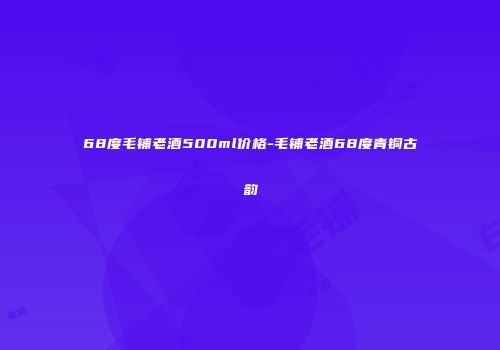 68度毛铺老酒500ml价格-毛铺老酒68度青铜古韵
