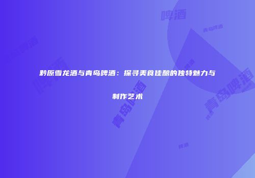 黔原雪龙酒与青岛啤酒：探寻美食佳酿的独特魅力与制作艺术