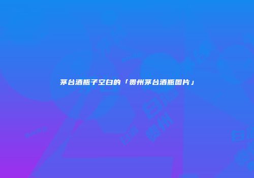 茅台酒瓶子空白的「贵州茅台酒瓶图片」