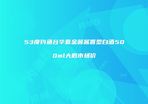 53度钓鱼台华夏金酱酱香型白酒500ml大概市场价