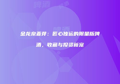 金龙泉麦芽：匠心独运的限量版啤酒，收藏与投资新宠