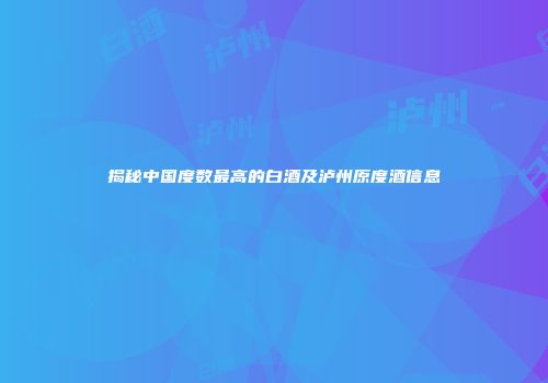 揭秘中国度数最高的白酒及泸州原度酒信息