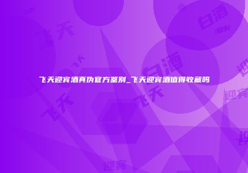 飞天迎宾酒真伪官方鉴别_飞天迎宾酒值得收藏吗
