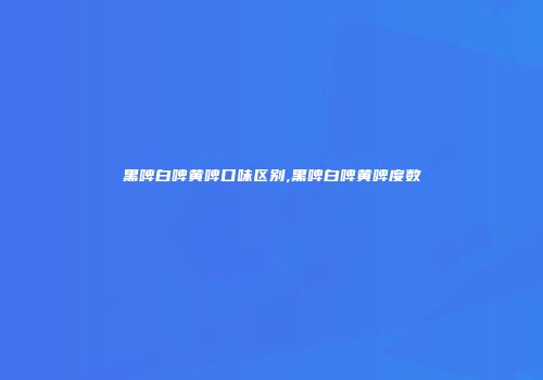 黑啤白啤黄啤口味区别,黑啤白啤黄啤度数