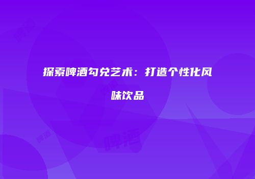 探索啤酒勾兑艺术：打造个性化风味饮品