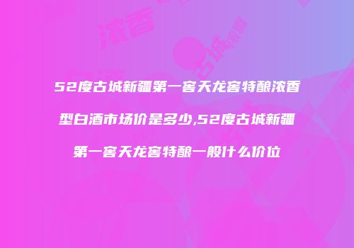 52度古城新疆第一窖天龙窖特酿浓香型白酒市场价是多少,52度古城新疆第一窖天龙窖特酿一般什么价位