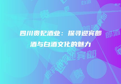 四川贵妃酒业：探寻迎宾郎酒与白酒文化的魅力