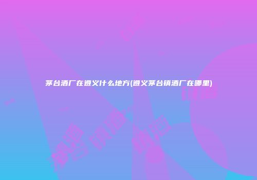 茅台酒厂在遵义什么地方(遵义茅台镇酒厂在哪里)