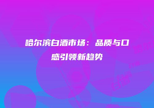 哈尔滨白酒市场：品质与口感引领新趋势