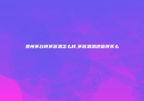 贵州茅台镇茅源酒怎么样,茅源酒酒道值得买么