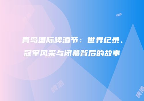 青岛国际啤酒节：世界纪录、冠军风采与闭幕背后的故事