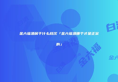 金六福酒属于什么档次「金六福酒哪个才是正宗的」