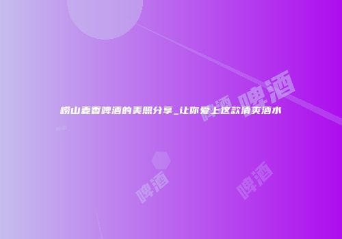 崂山麦香啤酒的美照分享_让你爱上这款清爽酒水
