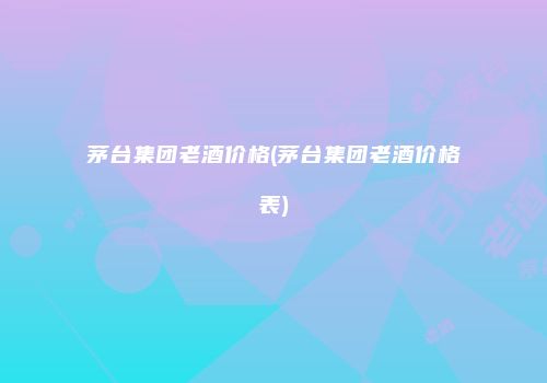 茅台集团老酒价格(茅台集团老酒价格表)