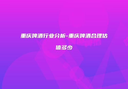 重庆啤酒行业分析-重庆啤酒合理估值多少