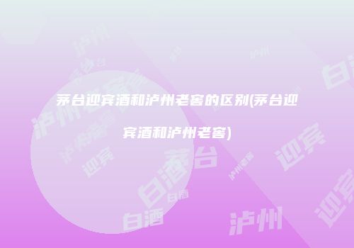 茅台迎宾酒和泸州老窖的区别(茅台迎宾酒和泸州老窖)