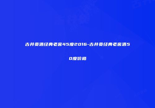 古井贡酒经典老窖45度2016-古井贡经典老窖酒50度价格
