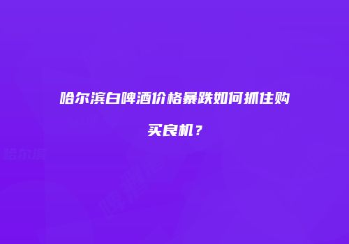 哈尔滨白啤酒价格暴跌如何抓住购买良机？