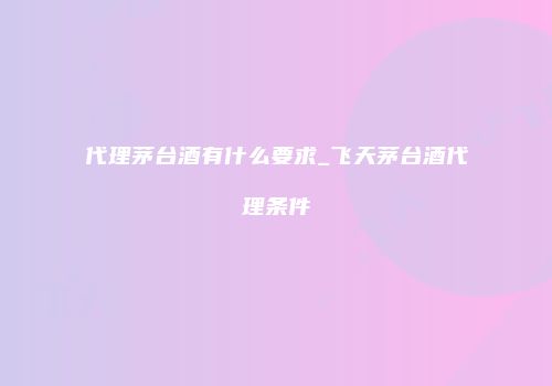 代理茅台酒有什么要求_飞天茅台酒代理条件