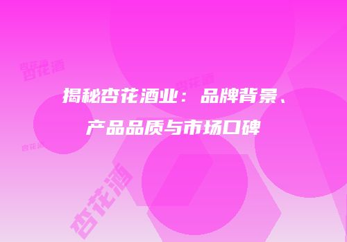 揭秘杏花酒业：品牌背景、产品品质与市场口碑