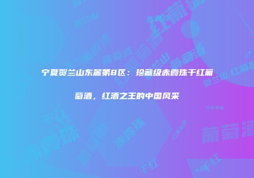 宁夏贺兰山东麓第8区：珍藏级赤霞珠干红葡萄酒，红酒之王的中国风采