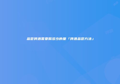 品尝啤酒需要喝多少的量「啤酒品尝方法」