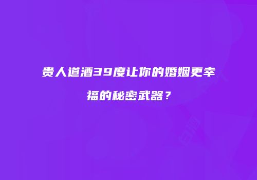 贵人道酒39度让你的婚姻更幸福的秘密武器？