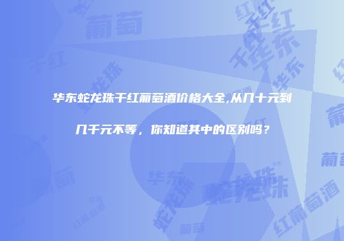 华东蛇龙珠干红葡萄酒价格大全,从几十元到几千元不等，你知道其中的区别吗？